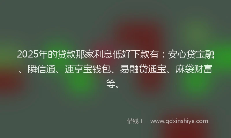 2025年的贷款那家利息低好下款有：安心贷宝融、瞬信通、速享宝钱包、易融贷通宝、麻袋财富等。