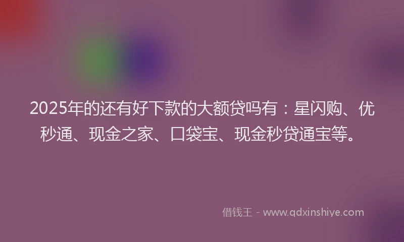2025年的还有好下款的大额贷吗有：星闪购、优秒通、现金之家、口袋宝、现金秒贷通宝等。