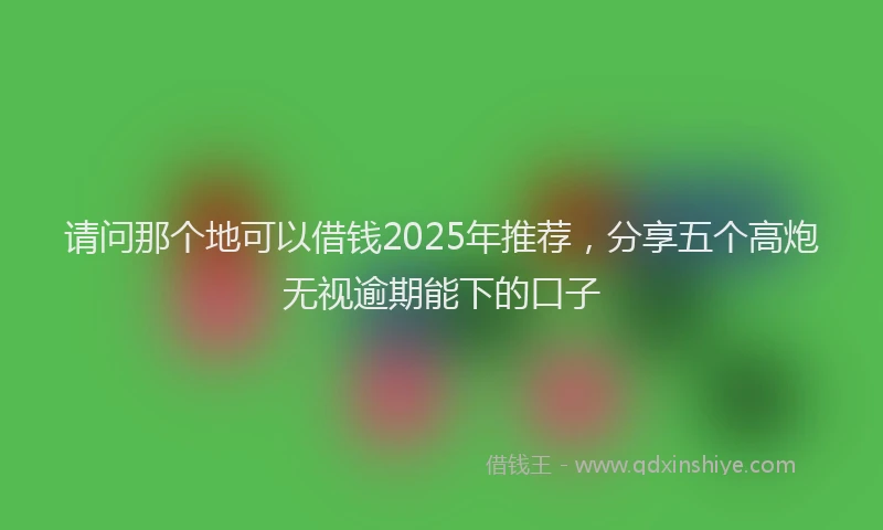 请问那个地可以借钱2025年推荐，分享五个高炮无视逾期能下的口子