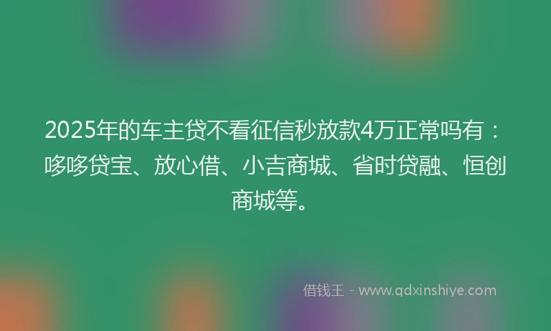 2025年的车主贷不看征信秒放款4万正常吗有：哆哆贷宝、放心借、小吉商城、省时贷融、恒创商城等。