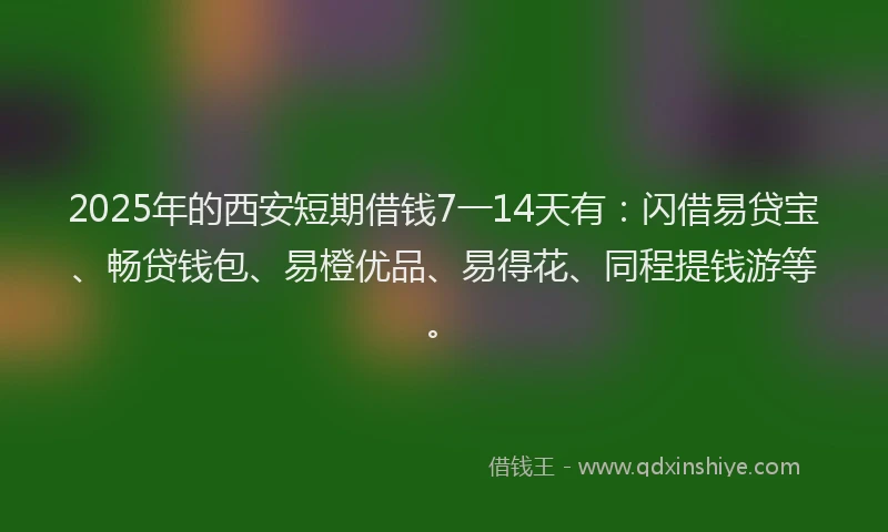 2025年的西安短期借钱7一14天有：闪借易贷宝、畅贷钱包、易橙优品、易得花、同程提钱游等。
