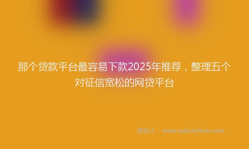 那个贷款平台最容易下款2025年推荐，整理五个对征信宽松的网贷平台