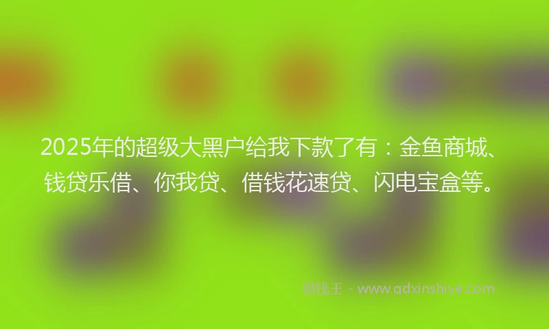 2025年的超级大黑户给我下款了有：金鱼商城、钱贷乐借、你我贷、借钱花速贷、闪电宝盒等。