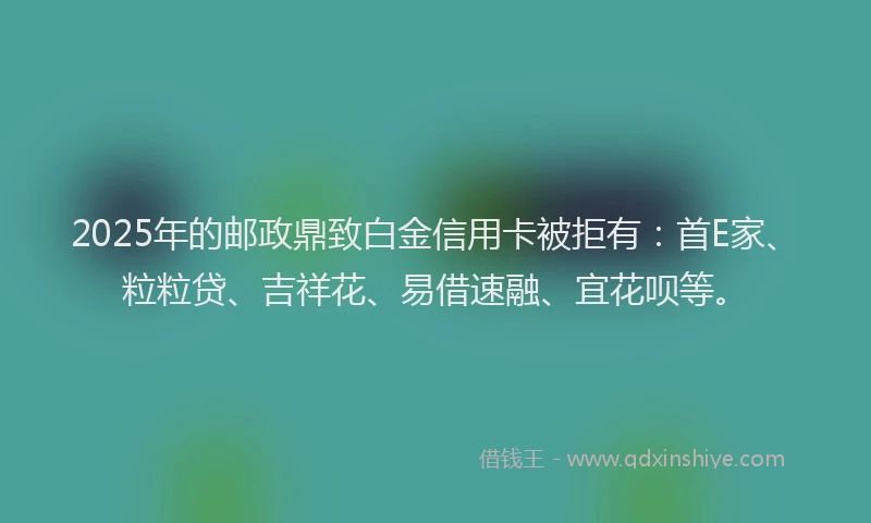 2025年的邮政鼎致白金信用卡被拒有：首E家、粒粒贷、吉祥花、易借速融、宜花呗等。