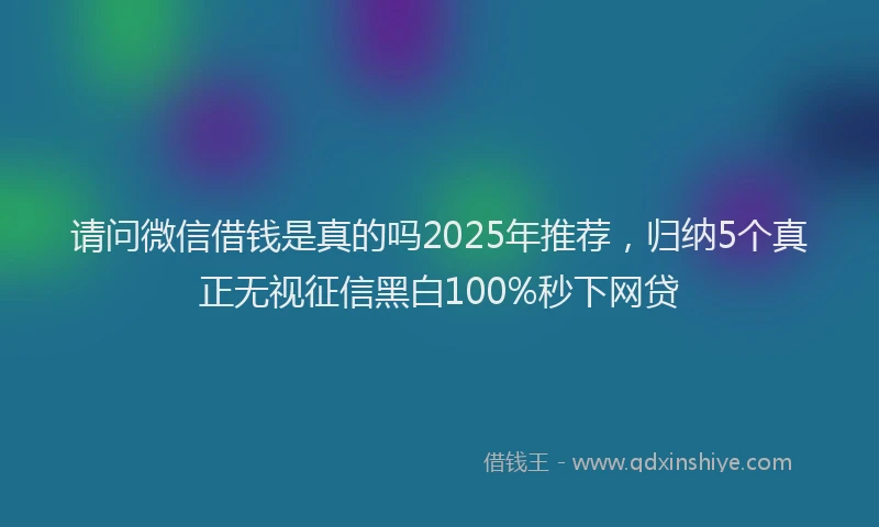 请问微信借钱是真的吗2025年推荐，归纳5个真正无视征信黑白100%秒下网贷