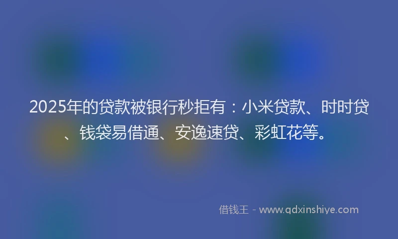2025年的贷款被银行秒拒有：小米贷款、时时贷、钱袋易借通、安逸速贷、彩虹花等。