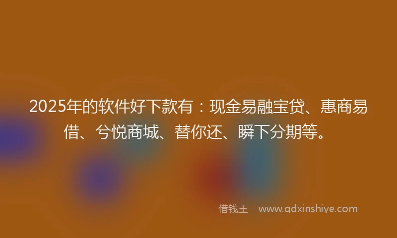 2025年的软件好下款有：现金易融宝贷、惠商易借、兮悦商城、替你还、瞬下分期等。