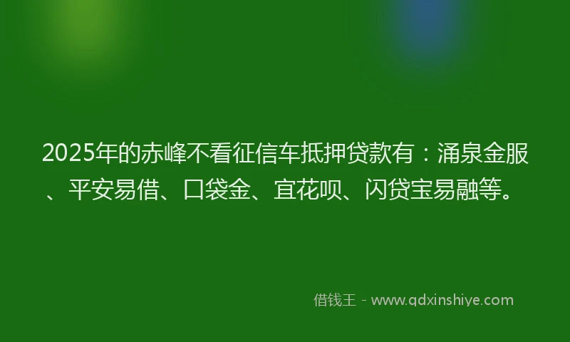 2025年的赤峰不看征信车抵押贷款有：涌泉金服、平安易借、口袋金、宜花呗、闪贷宝易融等。