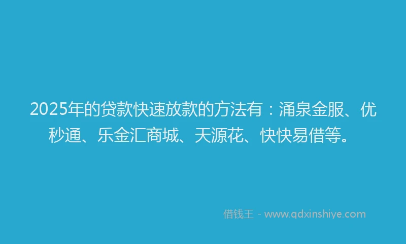2025年的贷款快速放款的方法有：涌泉金服、优秒通、乐金汇商城、天源花、快快易借等。