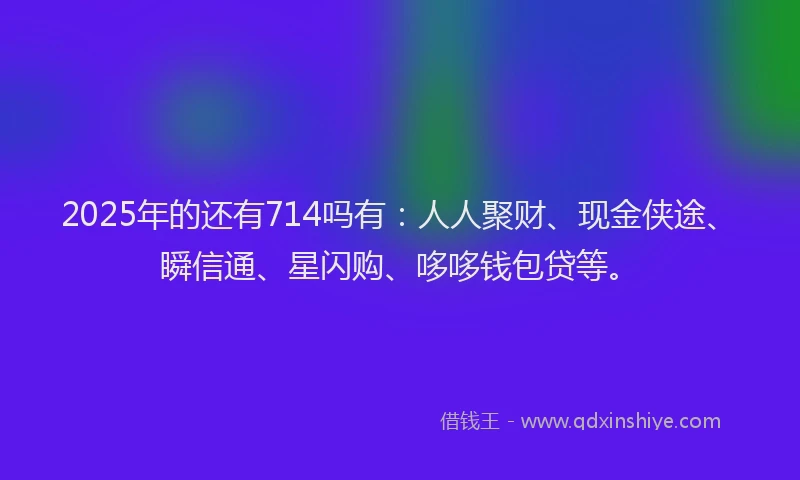 2025年的还有714吗有：人人聚财、现金侠途、瞬信通、星闪购、哆哆钱包贷等。