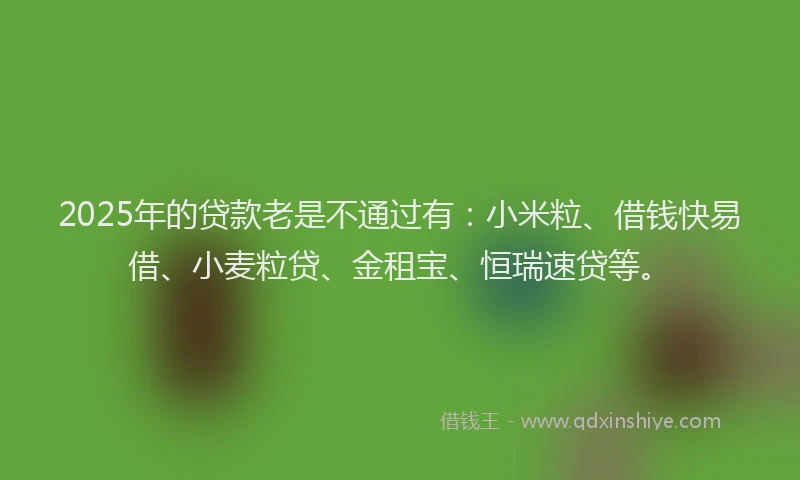 2025年的贷款老是不通过有：小米粒、借钱快易借、小麦粒贷、金租宝、恒瑞速贷等。