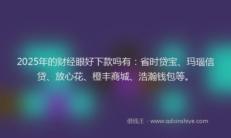 2025年的财经眼好下款吗有：省时贷宝、玛瑙信贷、放心花、橙丰商城、浩瀚钱包等。