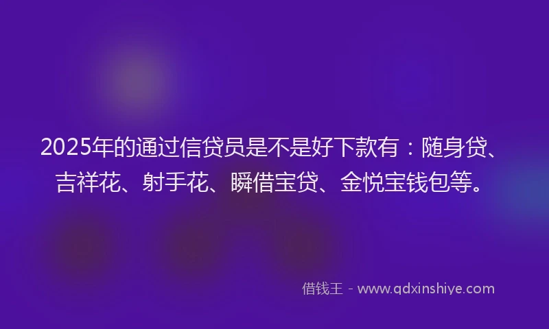 2025年的通过信贷员是不是好下款有：随身贷、吉祥花、射手花、瞬借宝贷、金悦宝钱包等。