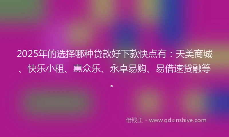 2025年的选择哪种贷款好下款快点有：天美商城、快乐小租、惠众乐、永卓易购、易借速贷融等。
