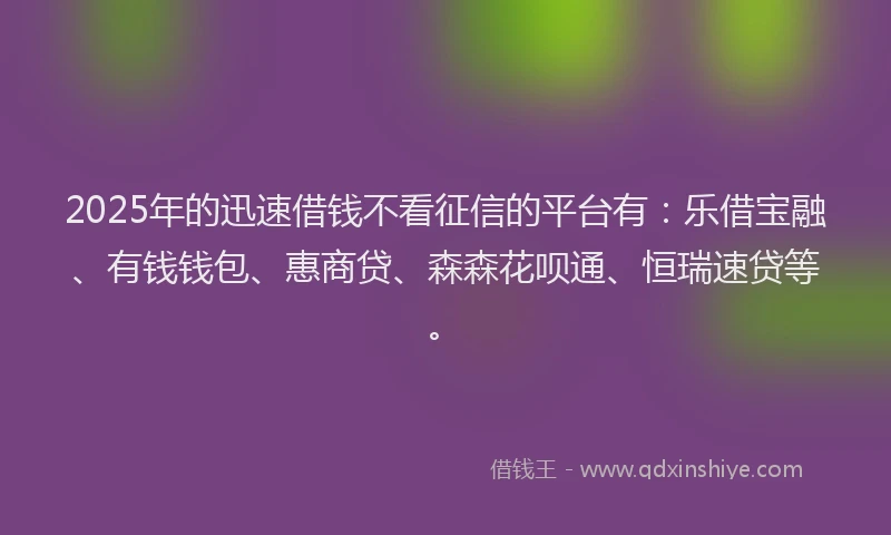 2025年的迅速借钱不看征信的平台有：乐借宝融、有钱钱包、惠商贷、森森花呗通、恒瑞速贷等。