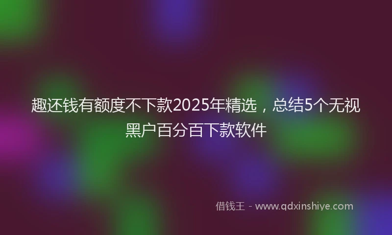 趣还钱有额度不下款2025年精选，总结5个无视黑户百分百下款软件