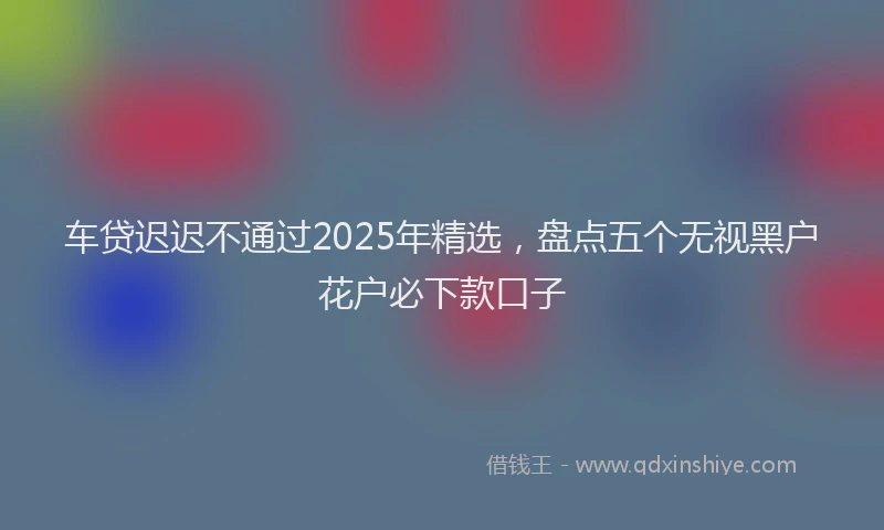 车贷迟迟不通过2025年精选，盘点五个无视黑户花户必下款口子