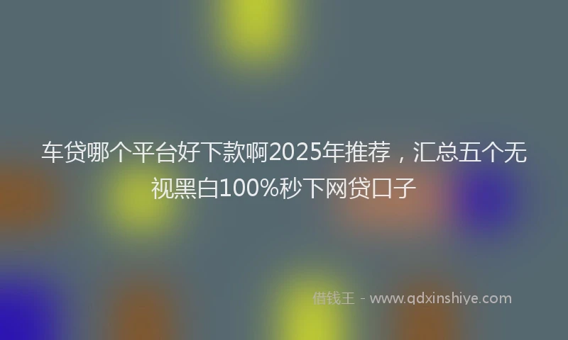 车贷哪个平台好下款啊2025年推荐，汇总五个无视黑白100%秒下网贷口子