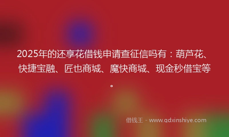 2025年的还享花借钱申请查征信吗有：葫芦花、快捷宝融、匠也商城、魔快商城、现金秒借宝等。