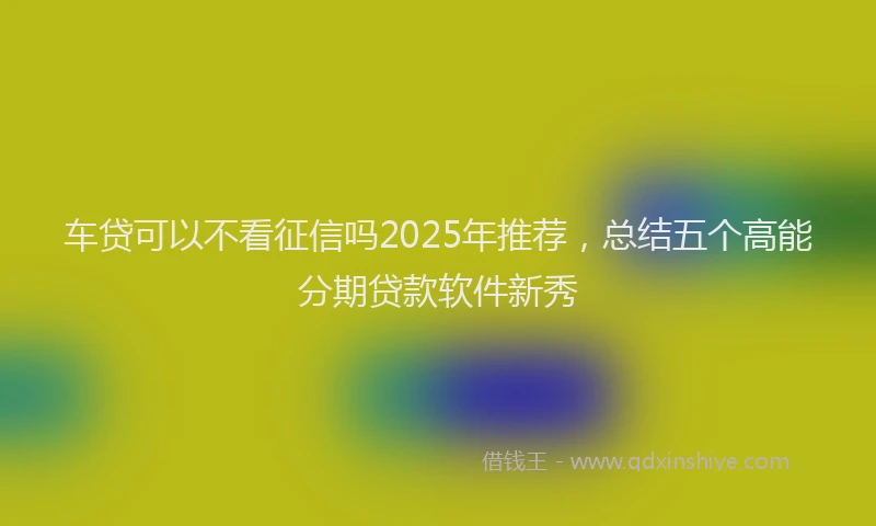 车贷可以不看征信吗2025年推荐，总结五个高能分期贷款软件新秀