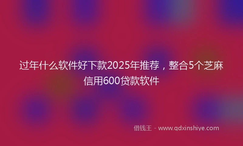 过年什么软件好下款2025年推荐，整合5个芝麻信用600贷款软件