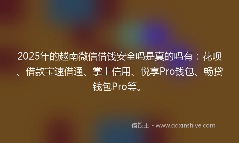 2025年的越南微信借钱安全吗是真的吗有：花呗、借款宝速借通、掌上信用、悦享Pro钱包、畅贷钱包Pro等。
