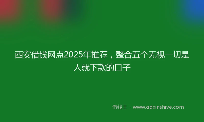 西安借钱网点2025年推荐，整合五个无视一切是人就下款的口子