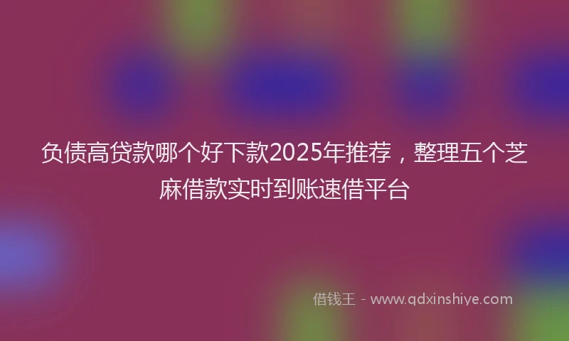 负债高贷款哪个好下款2025年推荐，整理五个芝麻借款实时到账速借平台