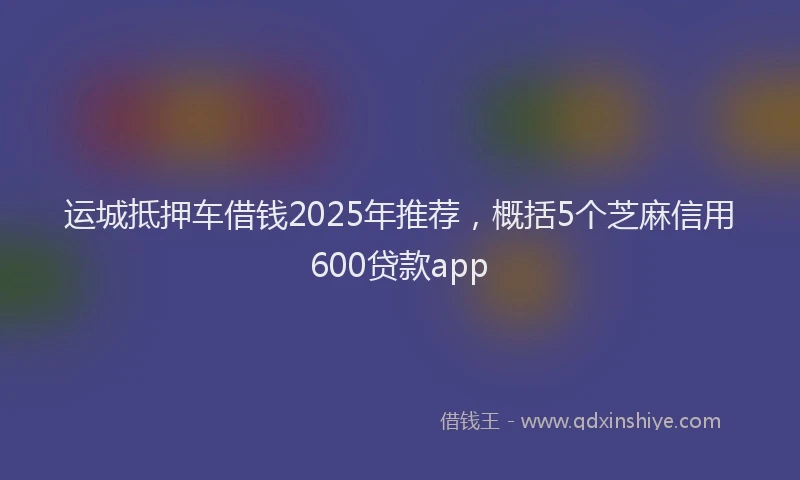 运城抵押车借钱2025年推荐，概括5个芝麻信用600贷款app