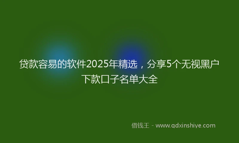 贷款容易的软件2025年精选，分享5个无视黑户下款口子名单大全