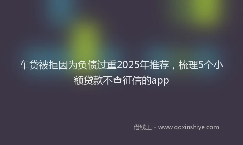车贷被拒因为负债过重2025年推荐，梳理5个小额贷款不查征信的app