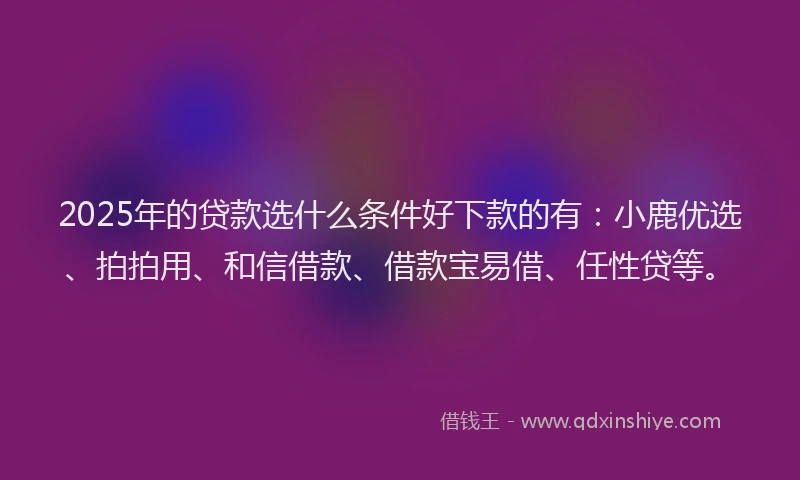 2025年的贷款选什么条件好下款的有：小鹿优选、拍拍用、和信借款、借款宝易借、任性贷等。