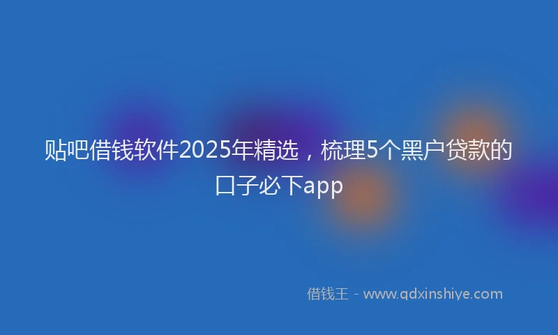 贴吧借钱软件2025年精选，梳理5个黑户贷款的口子必下app