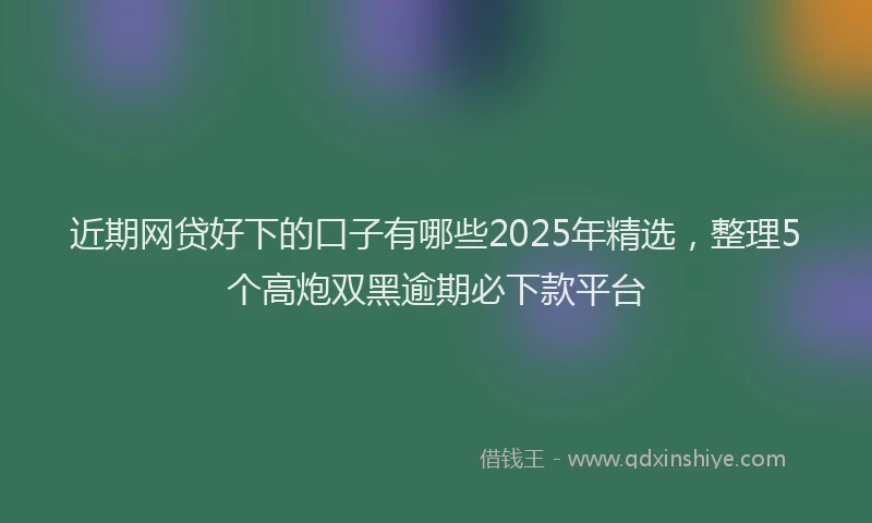 近期网贷好下的口子有哪些2025年精选，整理5个高炮双黑逾期必下款平台