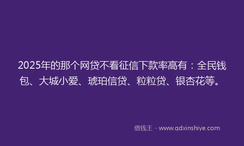 2025年的那个网贷不看征信下款率高有：全民钱包、大城小爱、琥珀信贷、粒粒贷、银杏花等。