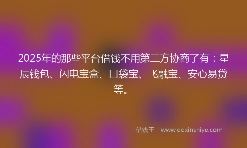 2025年的那些平台借钱不用第三方协商了有：星辰钱包、闪电宝盒、口袋宝、飞融宝、安心易贷等。