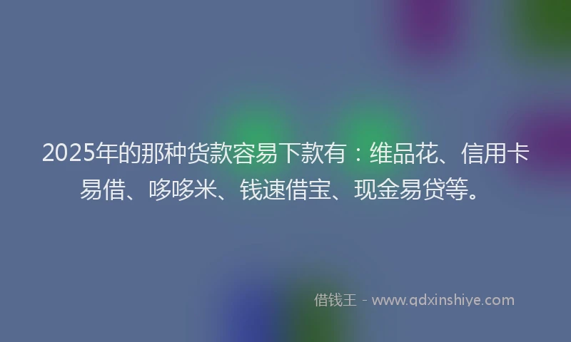 2025年的那种货款容易下款有：维品花、信用卡易借、哆哆米、钱速借宝、现金易贷等。