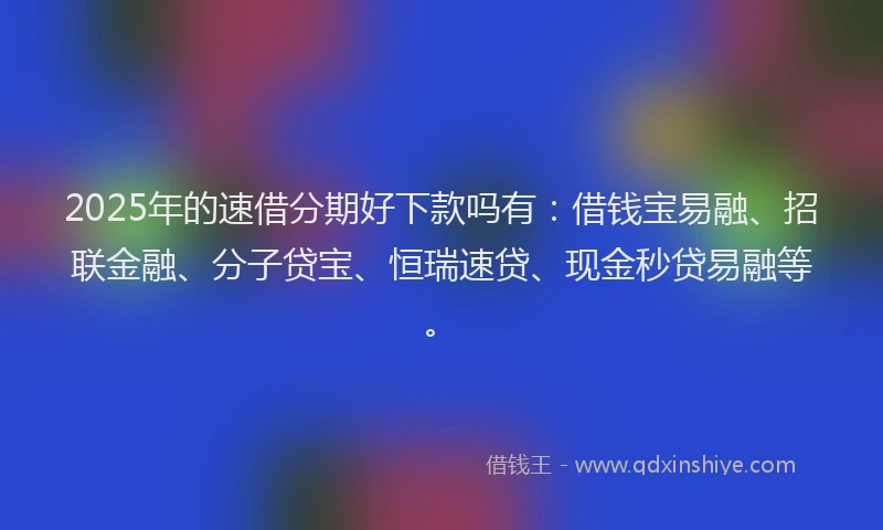 2025年的速借分期好下款吗有：借钱宝易融、招联金融、分子贷宝、恒瑞速贷、现金秒贷易融等。