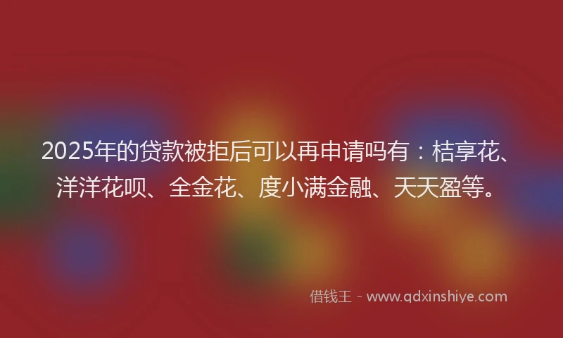 2025年的贷款被拒后可以再申请吗有：桔享花、洋洋花呗、全金花、度小满金融、天天盈等。