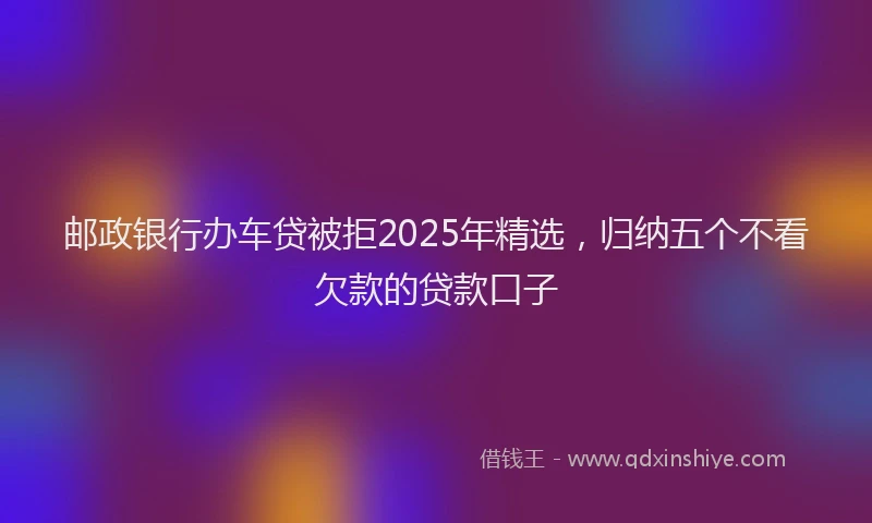 邮政银行办车贷被拒2025年精选，归纳五个不看欠款的贷款口子