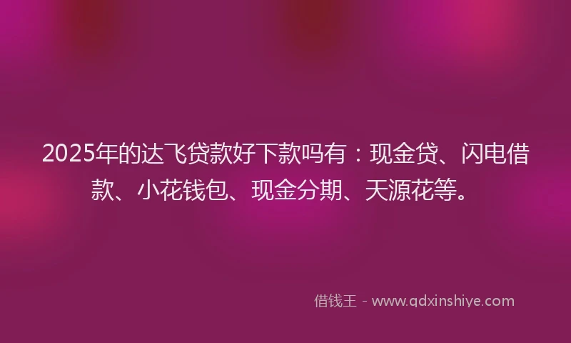 2025年的达飞贷款好下款吗有：现金贷、闪电借款、小花钱包、现金分期、天源花等。
