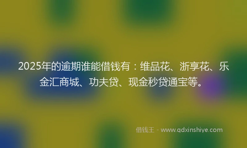 2025年的逾期谁能借钱有：维品花、浙享花、乐金汇商城、功夫贷、现金秒贷通宝等。