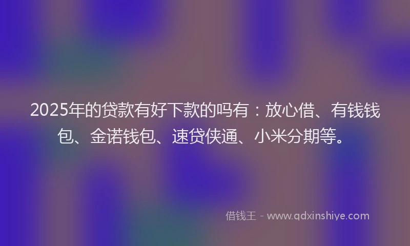 2025年的贷款有好下款的吗有：放心借、有钱钱包、金诺钱包、速贷侠通、小米分期等。