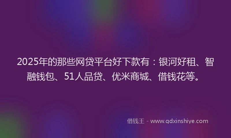 2025年的那些网贷平台好下款有：银河好租、智融钱包、51人品贷、优米商城、借钱花等。