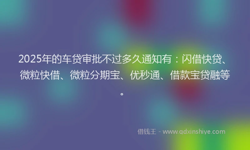 2025年的车贷审批不过多久通知有：闪借快贷、微粒快借、微粒分期宝、优秒通、借款宝贷融等。