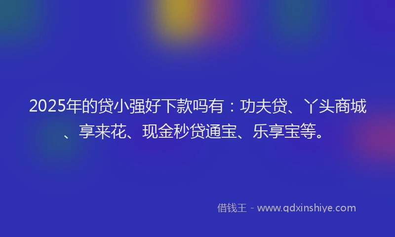 2025年的贷小强好下款吗有：功夫贷、丫头商城、享来花、现金秒贷通宝、乐享宝等。