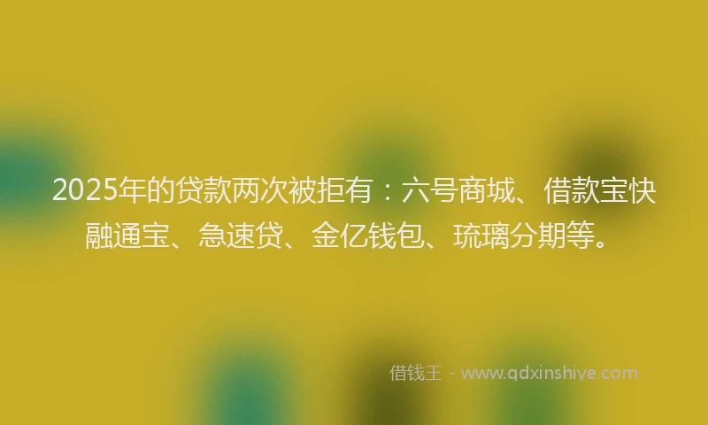 2025年的贷款两次被拒有：六号商城、借款宝快融通宝、急速贷、金亿钱包、琉璃分期等。