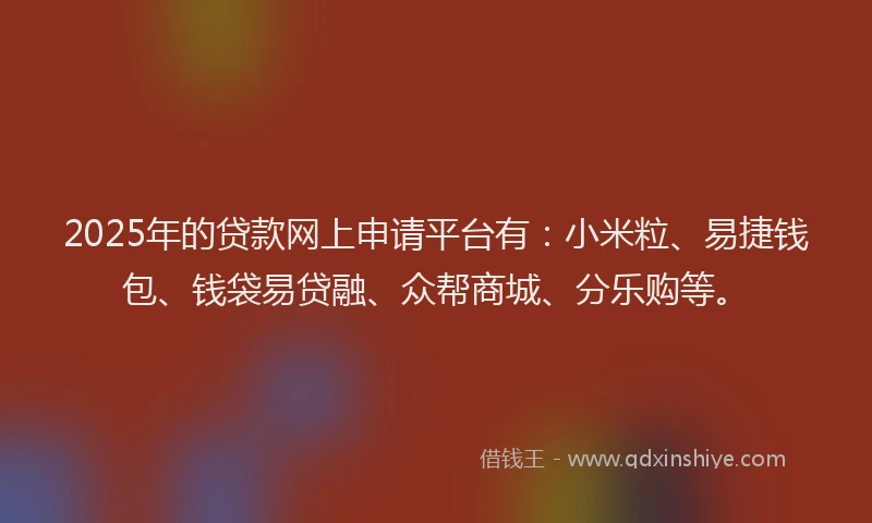 2025年的贷款网上申请平台有：小米粒、易捷钱包、钱袋易贷融、众帮商城、分乐购等。