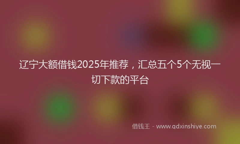 辽宁大额借钱2025年推荐，汇总五个5个无视一切下款的平台