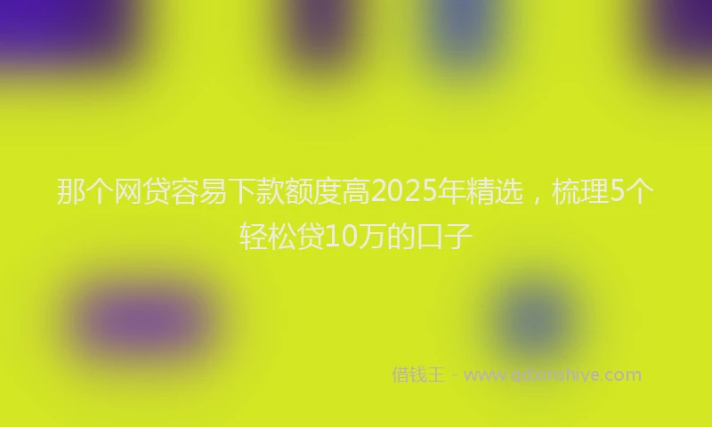 那个网贷容易下款额度高2025年精选，梳理5个轻松贷10万的口子